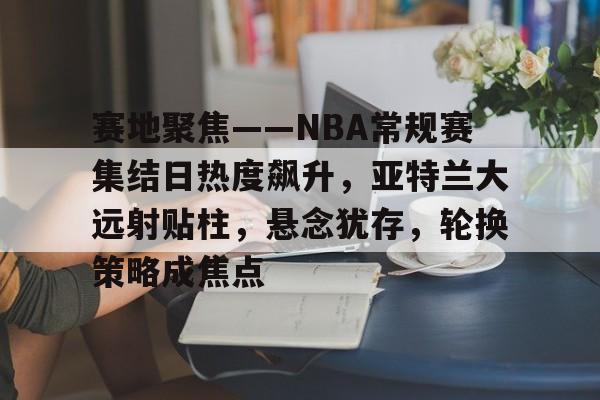 赛地聚焦——NBA常规赛集结日热度飙升，亚特兰大远射贴柱，悬念犹存，轮换策略成焦点的简单介绍-米兰体育中国官网